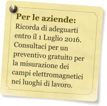 Per le aziende: Ricorda di adeguarti entro il 1 Luglio 2016. Consultaci per un preventivo gratuito per la misurazione dei campi elettromagnetici nei luoghi di lavoro.